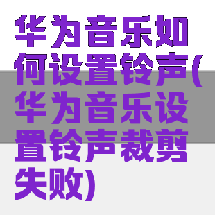 华为音乐如何设置铃声(华为音乐设置铃声裁剪失败)