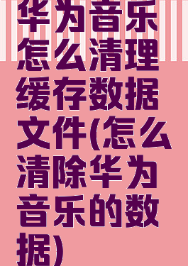华为音乐怎么清理缓存数据文件(怎么清除华为音乐的数据)