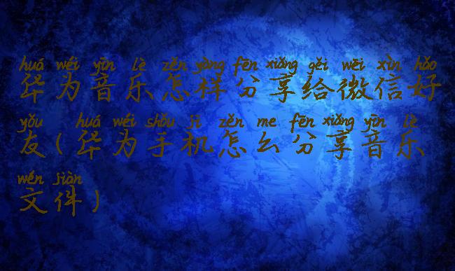 华为音乐怎样分享给微信好友(华为手机怎么分享音乐文件)