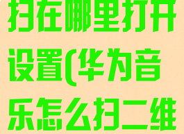 华为音乐扫一扫在哪里打开设置(华为音乐怎么扫二维码)