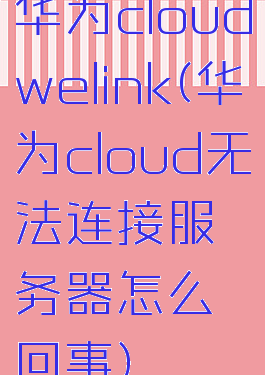 华为cloudwelink(华为cloud无法连接服务器怎么回事)