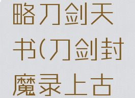 单机刀剑封魔录攻略刀剑天书(刀剑封魔录上古攻略刀剑天书)