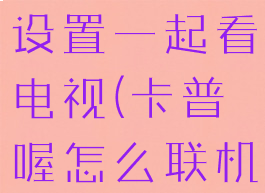 卡普喔怎么设置一起看电视(卡普喔怎么联机)