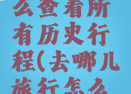 去哪儿怎么查看所有历史行程(去哪儿旅行怎么查看足迹)