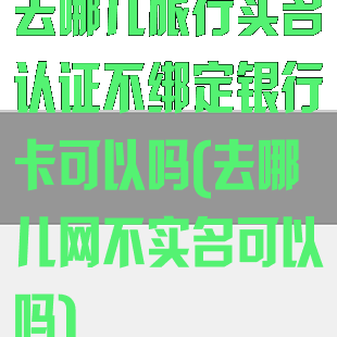 去哪儿旅行实名认证不绑定银行卡可以吗(去哪儿网不实名可以吗)