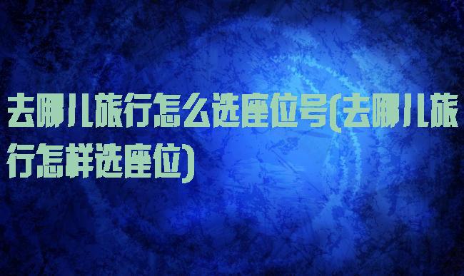 去哪儿旅行怎么选座位号(去哪儿旅行怎样选座位)