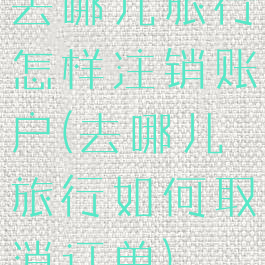 去哪儿旅行怎样注销账户(去哪儿旅行如何取消订单)