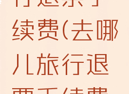 去哪儿旅行退票手续费(去哪儿旅行退票手续费是多少)