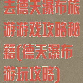 去德天瀑布旅游游戏攻略秘籍(德天瀑布游玩攻略)