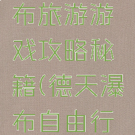 去德天瀑布旅游游戏攻略秘籍(德天瀑布自由行攻略)