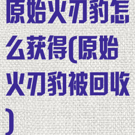 原始火刃豹怎么获得(原始火刃豹被回收)