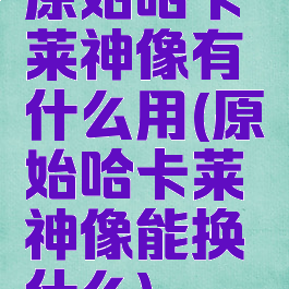 原始哈卡莱神像有什么用(原始哈卡莱神像能换什么)