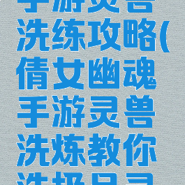 倩女幽魂手游灵兽洗练攻略(倩女幽魂手游灵兽洗炼教你洗极品灵兽)