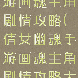 倩女幽魂手游画魂主角剧情攻略(倩女幽魂手游画魂主角剧情攻略大全)