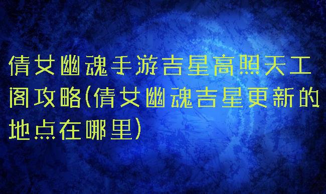 倩女幽魂手游吉星高照天工阁攻略(倩女幽魂吉星更新的地点在哪里)