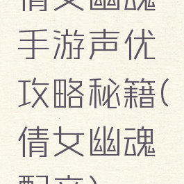 倩女幽魂手游声优攻略秘籍(倩女幽魂配音)