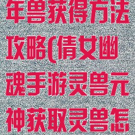 倩女幽魂手游年兽获得方法攻略(倩女幽魂手游灵兽元神获取灵兽怎么得)