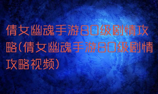 倩女幽魂手游80级剧情攻略(倩女幽魂手游80级剧情攻略视频)