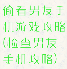 偷看男友手机游戏攻略(检查男友手机攻略)