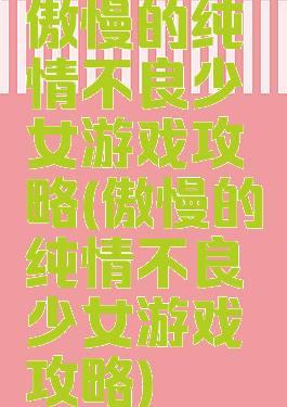 傲慢的纯情不良少女游戏攻略(傲慢的纯情不良少女游戏攻略)