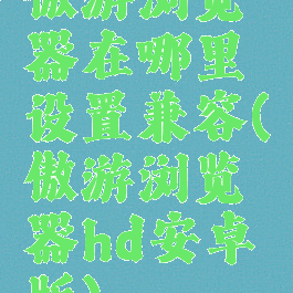 傲游浏览器在哪里设置兼容(傲游浏览器hd安卓版)