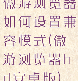 傲游浏览器如何设置兼容模式(傲游浏览器hd安卓版)