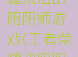 像王者荣耀玩法的阴阳师游戏(王者荣耀和阴阳师)