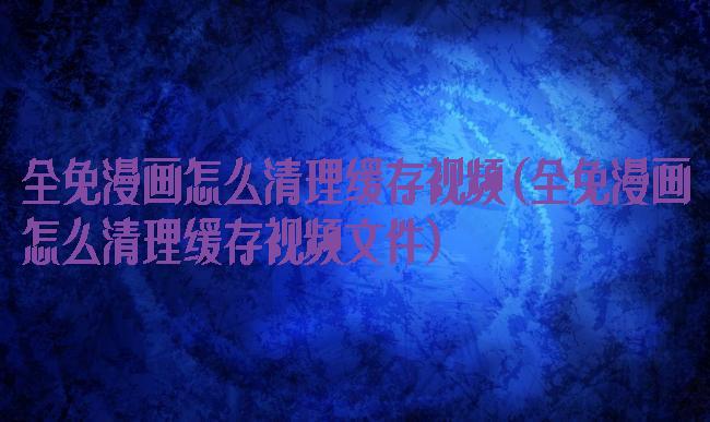 全免漫画怎么清理缓存视频(全免漫画怎么清理缓存视频文件)