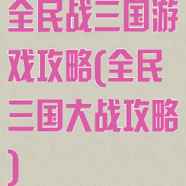 全民战三国游戏攻略(全民三国大战攻略)