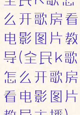 全民K歌怎么开歌房看电影图片教导(全民k歌怎么开歌房看电影图片教导主播)