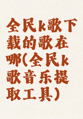 全民k歌下载的歌在哪(全民k歌音乐提取工具)
