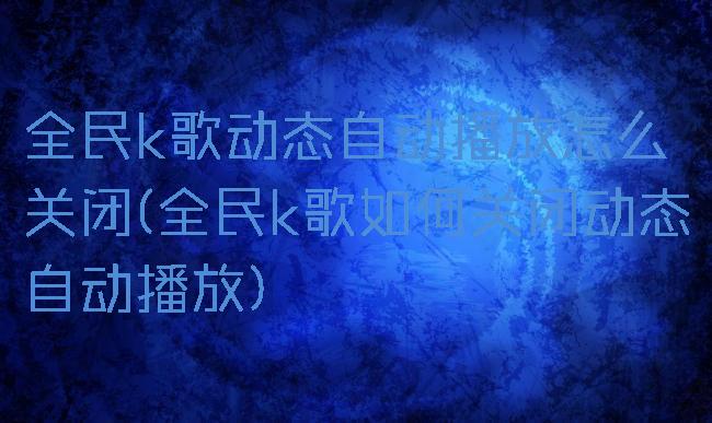 全民k歌动态自动播放怎么关闭(全民k歌如何关闭动态自动播放)