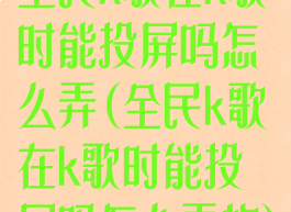全民k歌在k歌时能投屏吗怎么弄(全民k歌在k歌时能投屏吗怎么弄的)