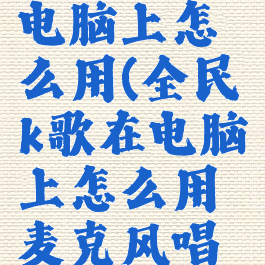 全民k歌在电脑上怎么用(全民k歌在电脑上怎么用麦克风唱歌)