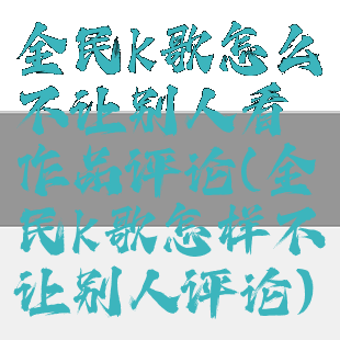 全民k歌怎么不让别人看作品评论(全民k歌怎样不让别人评论)
