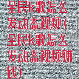 全民k歌怎么发动态视频(全民k歌怎么发动态视频赚钱)