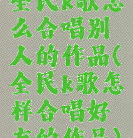 全民k歌怎么合唱别人的作品(全民k歌怎样合唱好友的作品)