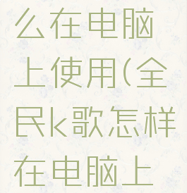 全民k歌怎么在电脑上使用(全民k歌怎样在电脑上使用呢)