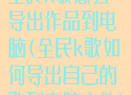 全民k歌怎么导出作品到电脑(全民k歌如何导出自己的歌到电脑文件)