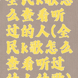 全民k歌怎么查看听过的人(全民k歌怎么查看听过的人的歌)