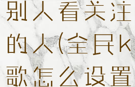 全民k歌怎么设置不让别人看关注的人(全民k歌怎么设置不让人关注我)