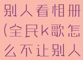 全民k歌怎么设置不让别人看相册(全民k歌怎么不让别人看我的相册)