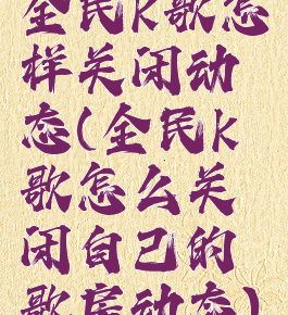 全民k歌怎样关闭动态(全民k歌怎么关闭自己的歌房动态)