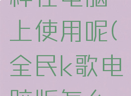 全民k歌怎样在电脑上使用呢(全民k歌电脑版怎么用)