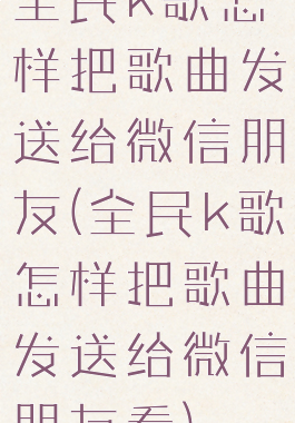 全民k歌怎样把歌曲发送给微信朋友(全民k歌怎样把歌曲发送给微信朋友看)