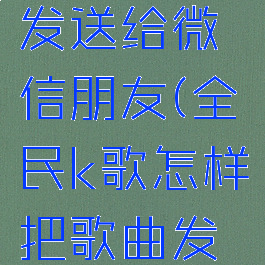 全民k歌怎样把歌曲发送给微信朋友(全民k歌怎样把歌曲发送给微信朋友呢)