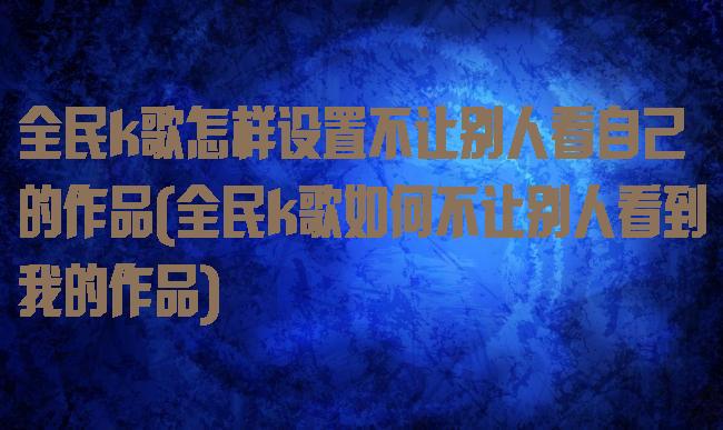 全民k歌怎样设置不让别人看自己的作品(全民k歌如何不让别人看到我的作品)