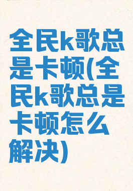 全民k歌总是卡顿(全民k歌总是卡顿怎么解决)