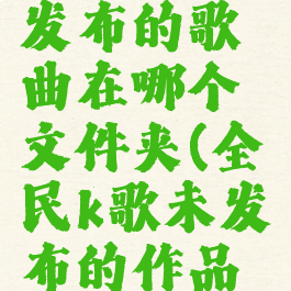 全民k歌未发布的歌曲在哪个文件夹(全民k歌未发布的作品在哪)