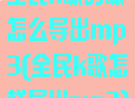 全民k歌的歌怎么导出mp3(全民k歌怎样导出mp3)